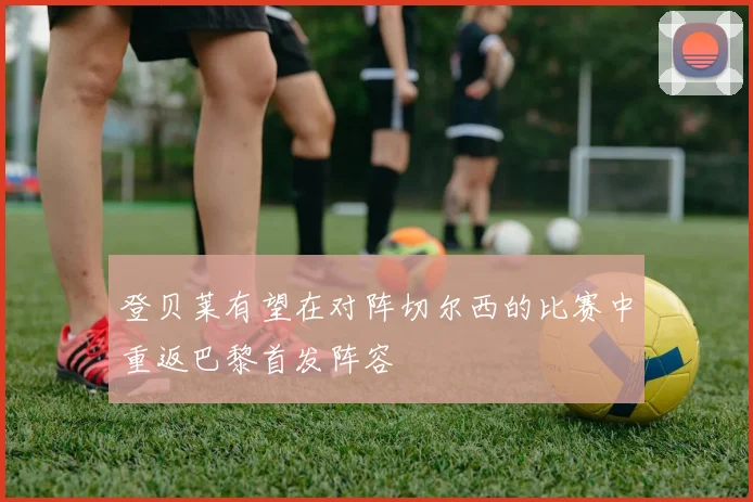 登贝莱有望在对阵切尔西的比赛中重返巴黎首发阵容