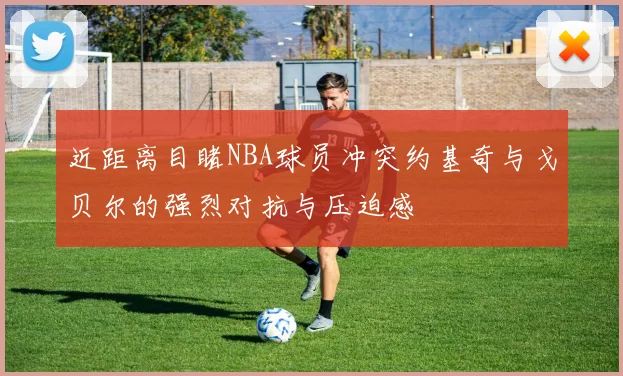 近距离目睹NBA球员冲突约基奇与戈贝尔的强烈对抗与压迫感
