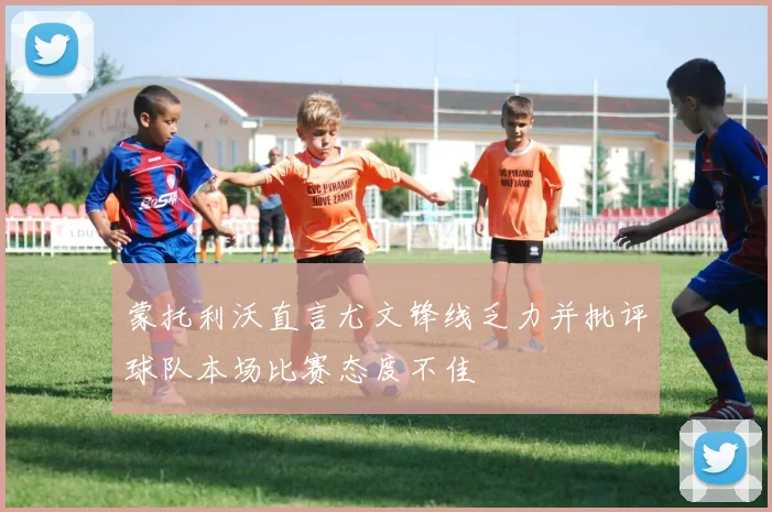 蒙托利沃直言尤文锋线乏力并批评球队本场比赛态度不佳