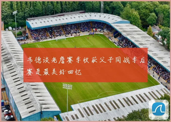 韦德谈老詹赛季收获父子同战季后赛是最美好回忆