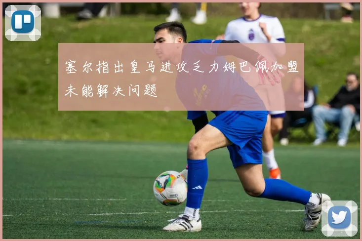 塞尔指出皇马进攻乏力姆巴佩加盟未能解决问题