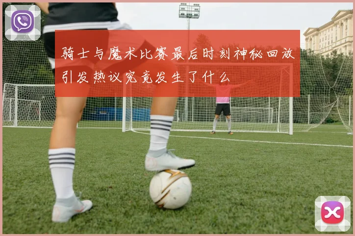 骑士与魔术比赛最后时刻神秘回放引发热议究竟发生了什么